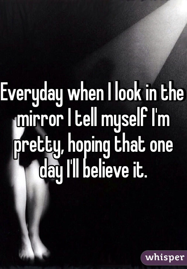 Everyday when I look in the mirror I tell myself I'm pretty, hoping that one day I'll believe it.