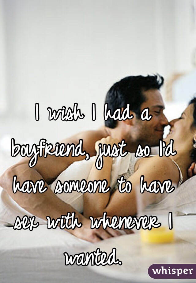 I wish I had a boyfriend, just so I'd have someone to have sex with whenever I wanted. 