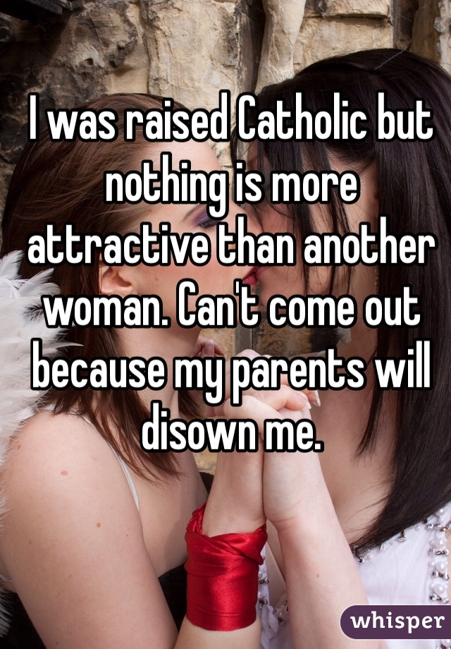 I was raised Catholic but nothing is more attractive than another woman. Can't come out because my parents will disown me.