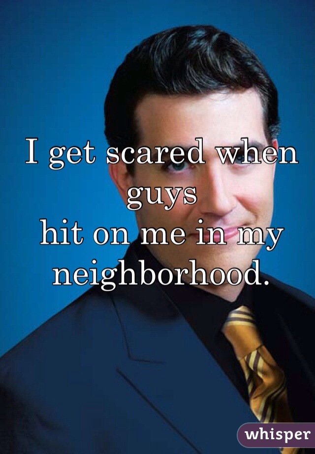 I get scared when guys 
hit on me in my 
neighborhood. 