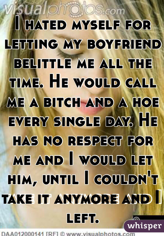 I hated myself for letting my boyfriend belittle me all the time. He would call me a bitch and a hoe every single day. He has no respect for me and I would let him, until I couldn't take it anymore and I left. 