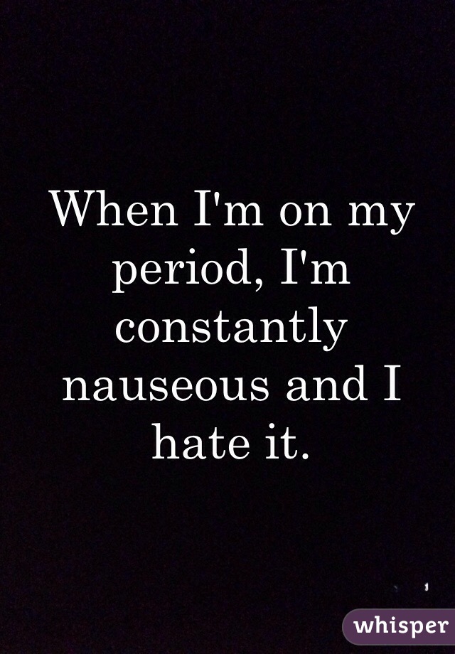 When I'm on my period, I'm constantly nauseous and I hate it. 