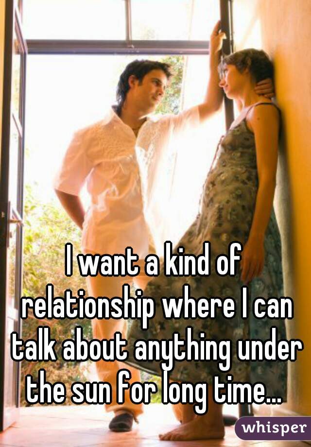 I want a kind of relationship where I can talk about anything under the sun for long time... 