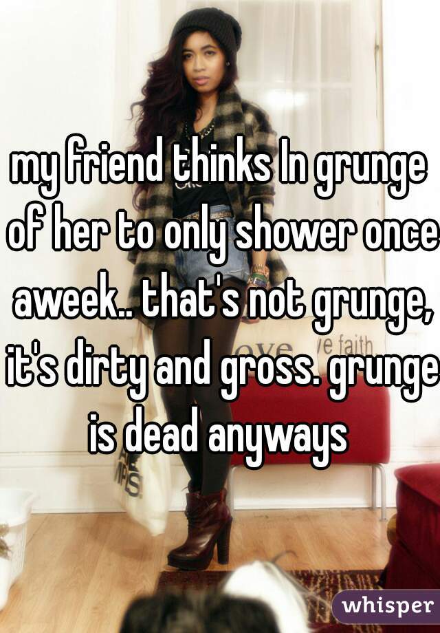 my friend thinks In grunge of her to only shower once aweek.. that's not grunge, it's dirty and gross. grunge is dead anyways 