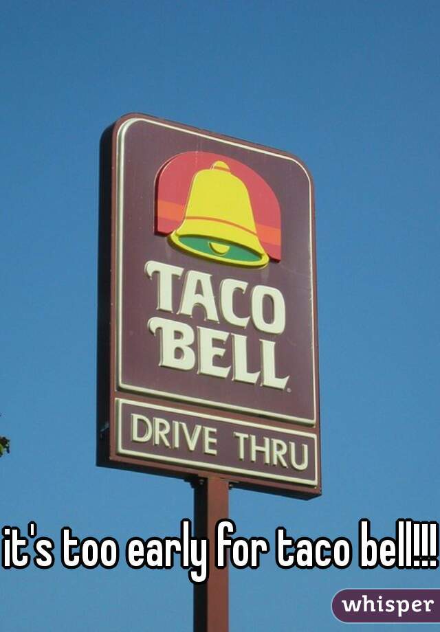 it's too early for taco bell!!!