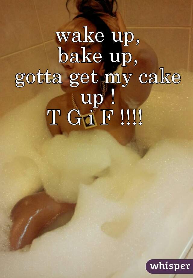 wake up,
bake up,
gotta get my cake up ! 

T G i F !!!! 
