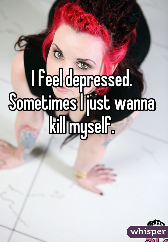 I feel depressed. Sometimes I just wanna kill myself.