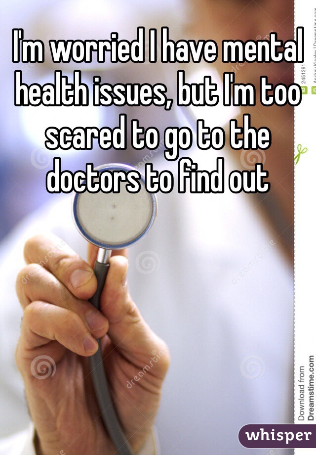 I'm worried I have mental health issues, but I'm too scared to go to the doctors to find out 
