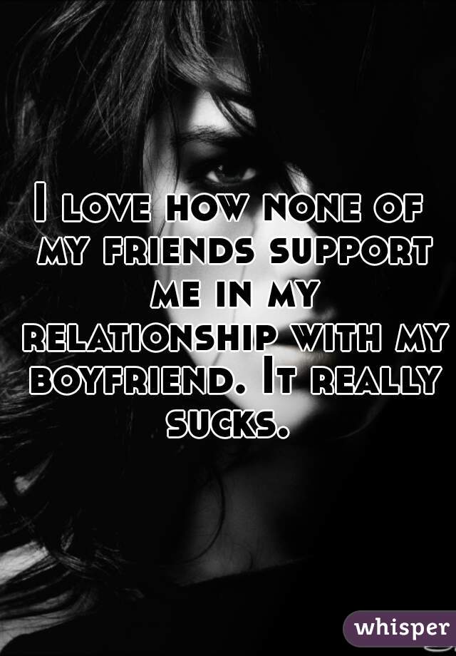 I love how none of my friends support me in my relationship with my boyfriend. It really sucks. 