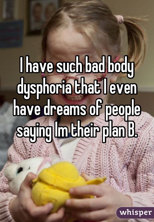 I have such bad body dysphoria that I even have dreams of people saying Im their plan B.