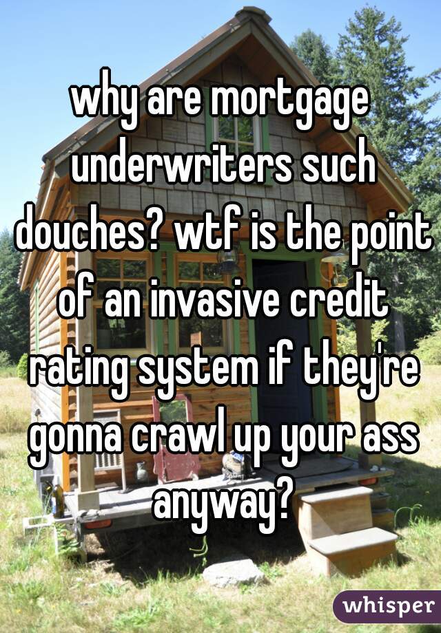 why are mortgage underwriters such douches? wtf is the point of an invasive credit rating system if they're gonna crawl up your ass anyway?