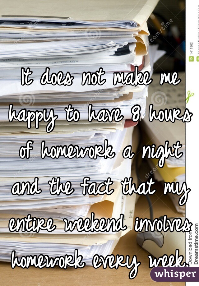 It does not make me happy to have 8 hours of homework a night and the fact that my entire weekend involves homework every week.
