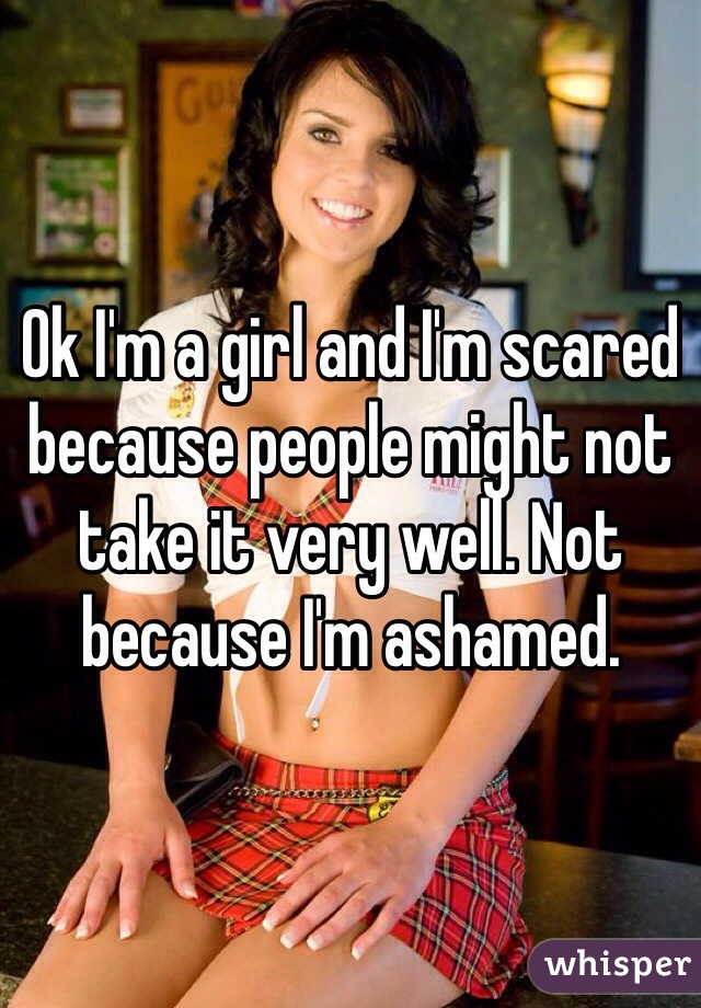 Ok I'm a girl and I'm scared because people might not take it very well. Not because I'm ashamed. 