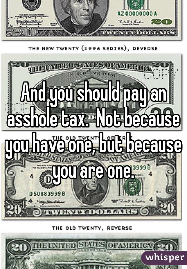 And you should pay an asshole tax.  Not because you have one, but because you are one.