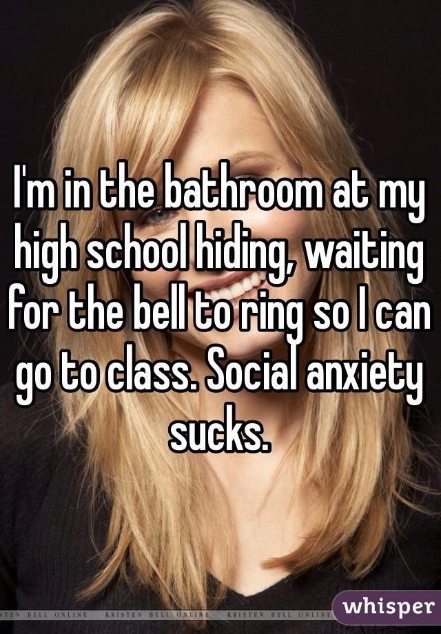 I'm in the bathroom at my high school hiding, waiting for the bell to ring so I can go to class. Social anxiety sucks. 