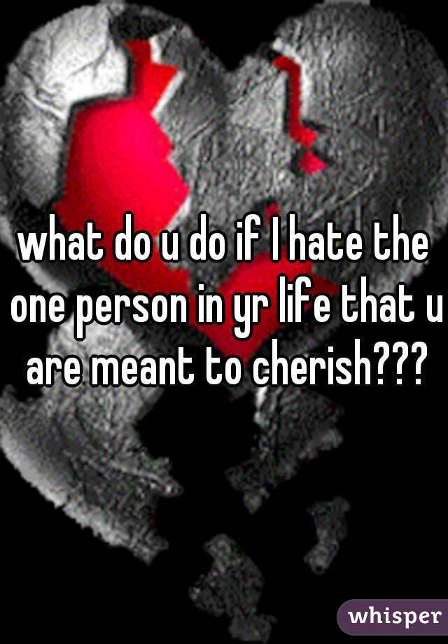what do u do if I hate the one person in yr life that u are meant to cherish???