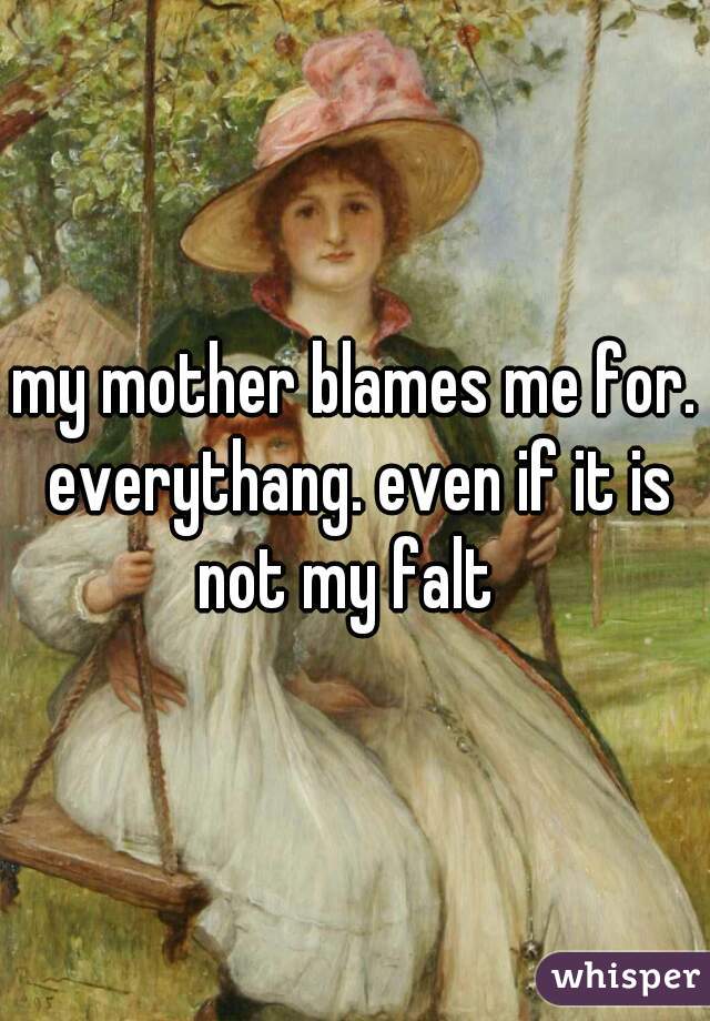 my mother blames me for. everythang. even if it is not my falt  