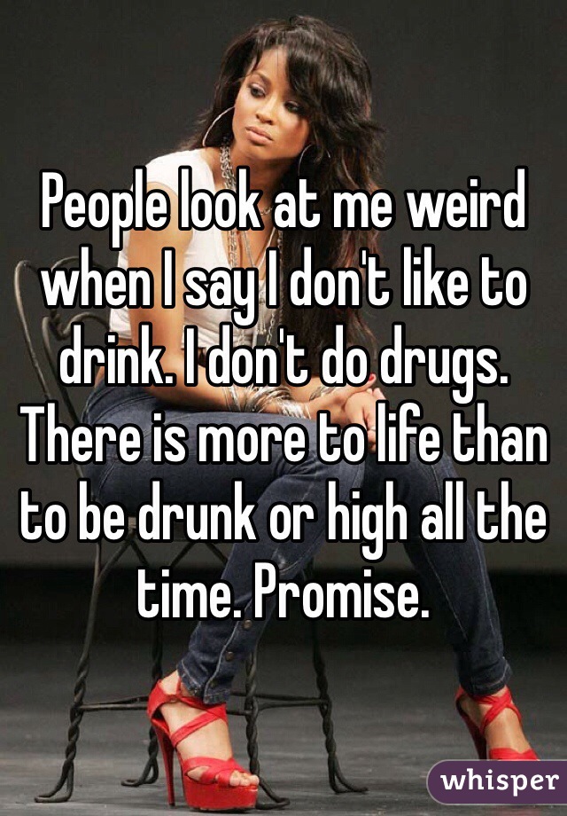 People look at me weird when I say I don't like to drink. I don't do drugs. There is more to life than to be drunk or high all the time. Promise. 
