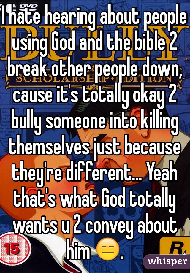 I hate hearing about people using God and the bible 2 break other people down, cause it's totally okay 2 bully someone into killing themselves just because they're different... Yeah that's what God totally wants u 2 convey about him ðŸ˜‘.