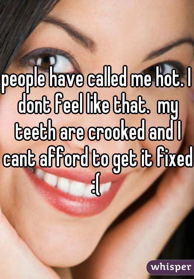 people have called me hot. I dont feel like that.  my teeth are crooked and I cant afford to get it fixed :( 