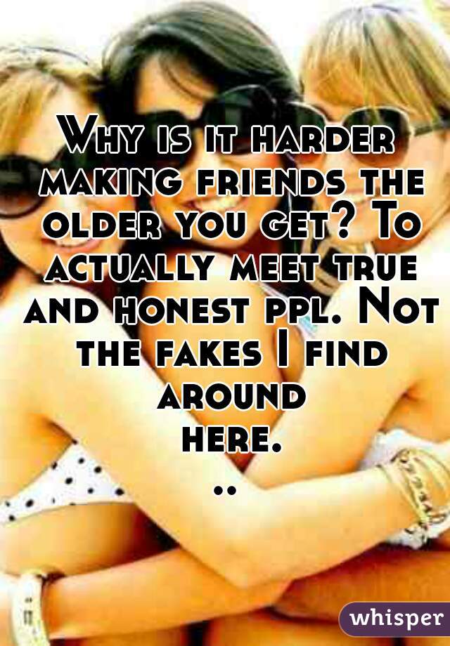 Why is it harder making friends the older you get? To actually meet true and honest ppl. Not the fakes I find around here...