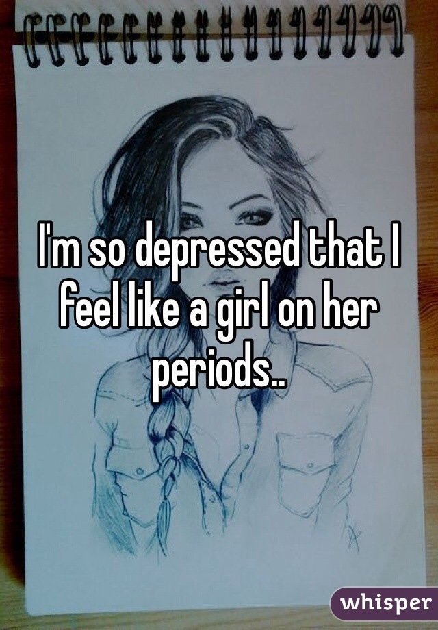 I'm so depressed that I feel like a girl on her periods..