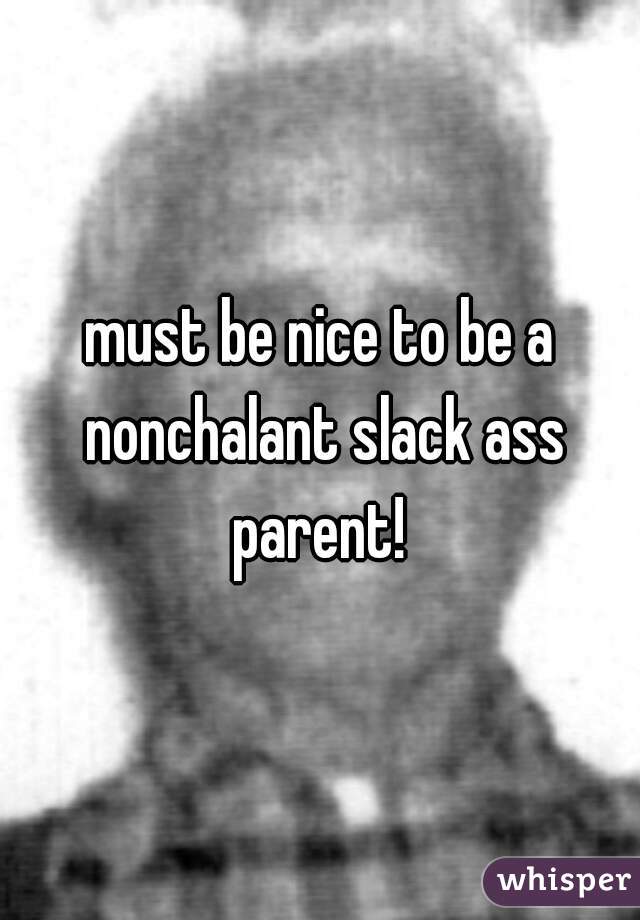 must be nice to be a nonchalant slack ass parent! 