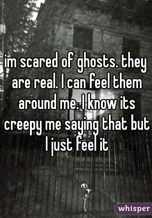 im scared of ghosts. they are real. I can feel them around me. I know its creepy me saying that but I just feel it