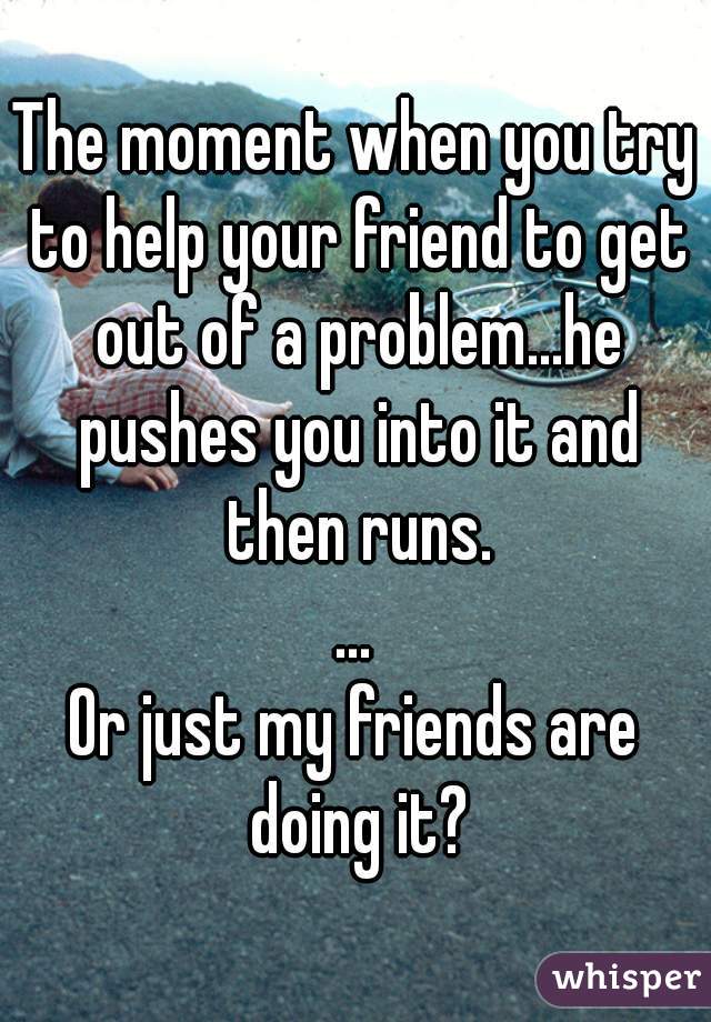 The moment when you try to help your friend to get out of a problem...he pushes you into it and then runs.
...
Or just my friends are doing it?