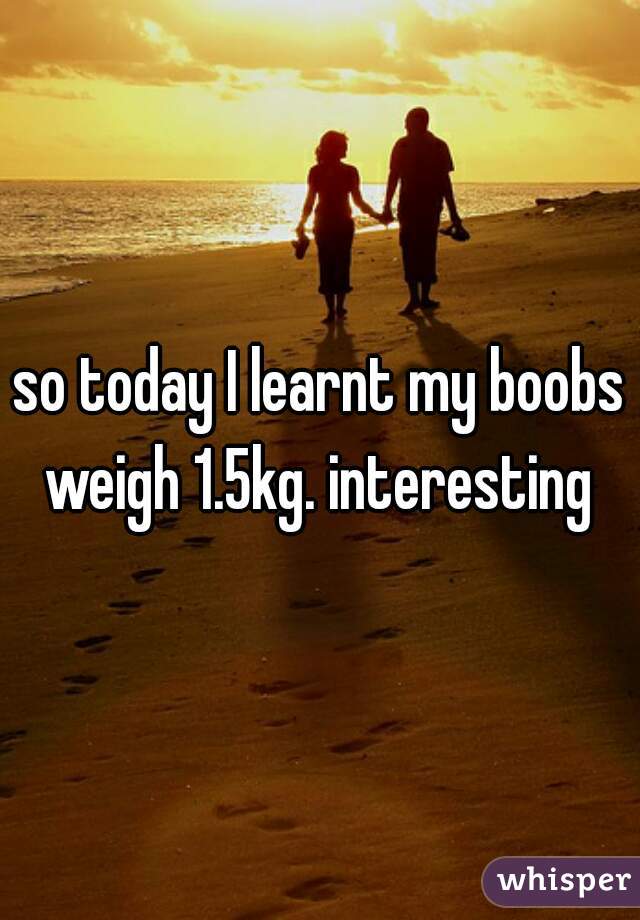 so today I learnt my boobs weigh 1.5kg. interesting 
