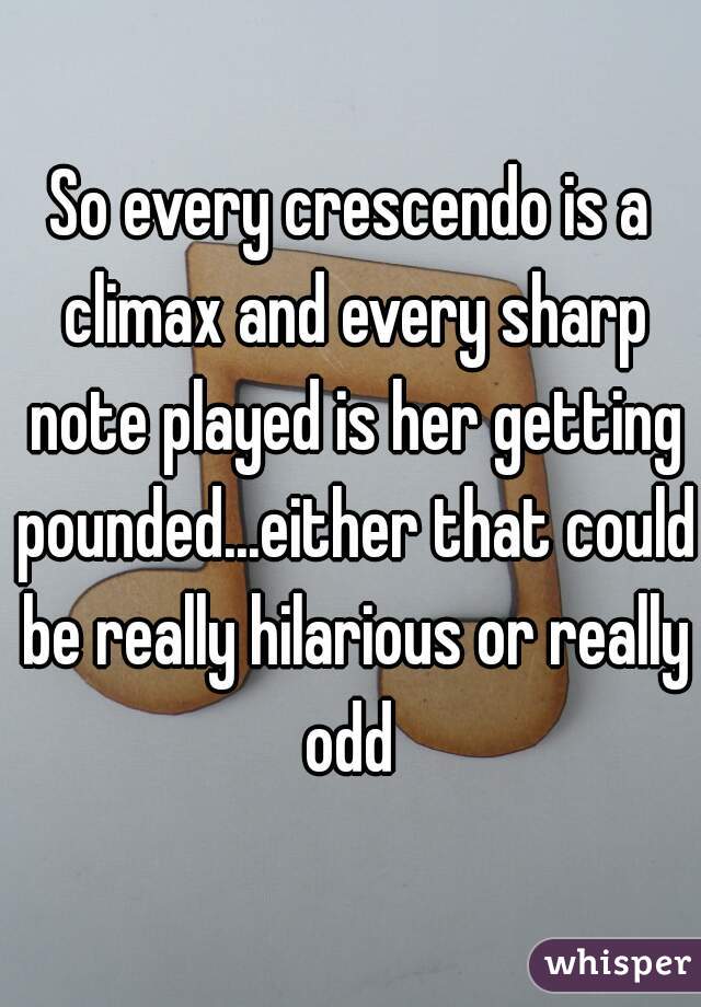So every crescendo is a climax and every sharp note played is her getting pounded...either that could be really hilarious or really odd 