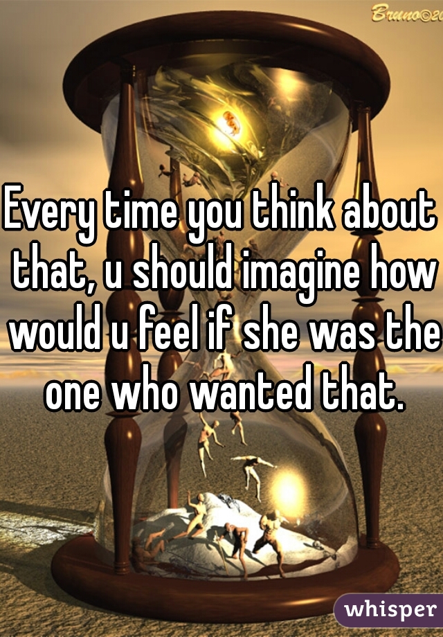 Every time you think about that, u should imagine how would u feel if she was the one who wanted that.