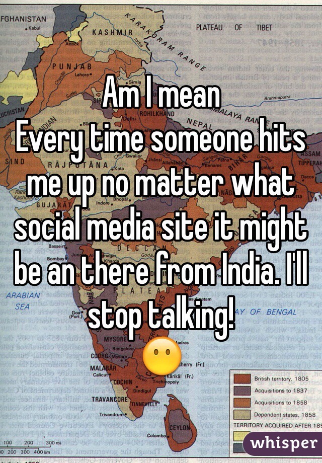 Am I mean 
Every time someone hits me up no matter what social media site it might be an there from India. I'll stop talking!
ðŸ˜¶