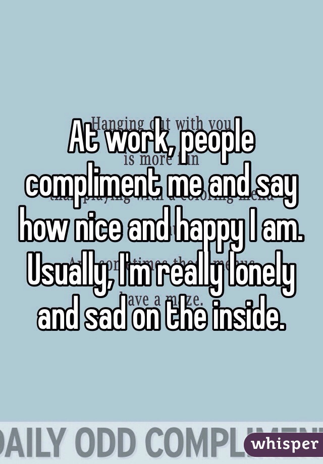 At work, people compliment me and say how nice and happy I am. Usually, I'm really lonely and sad on the inside. 