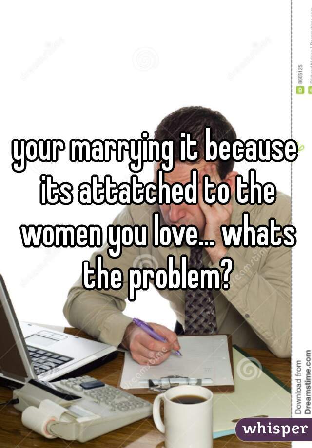 your marrying it because its attatched to the women you love... whats the problem?