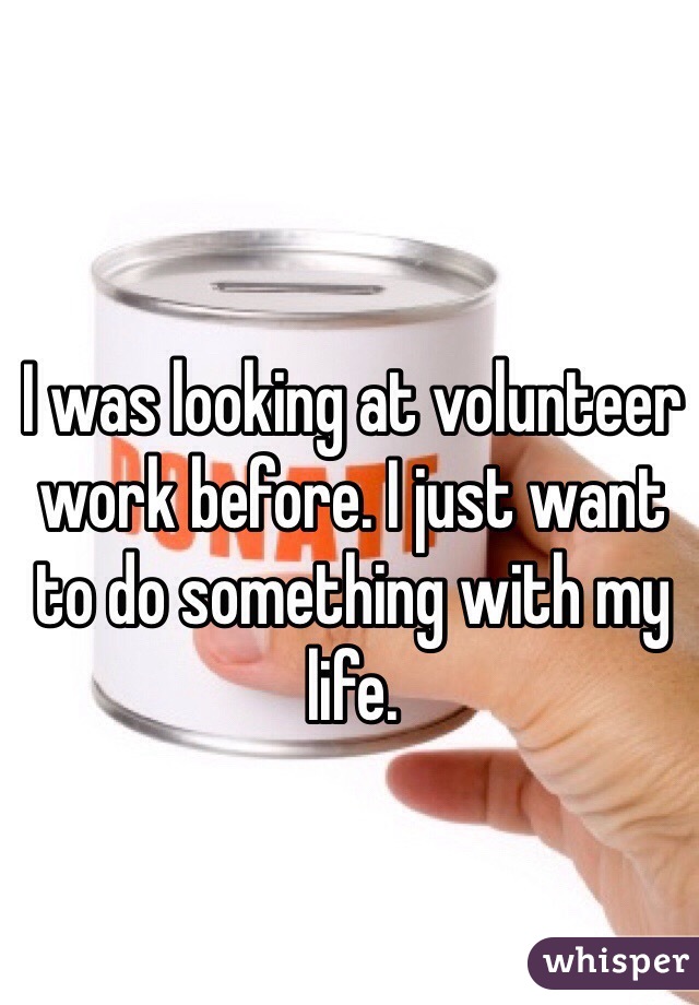 I was looking at volunteer work before. I just want to do something with my life.