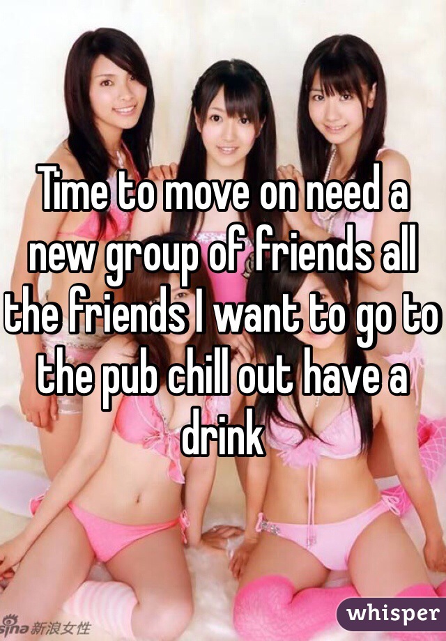 Time to move on need a new group of friends all the friends I want to go to the pub chill out have a drink 