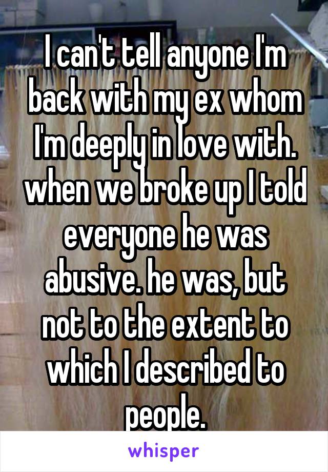 I can't tell anyone I'm back with my ex whom I'm deeply in love with. when we broke up I told everyone he was abusive. he was, but not to the extent to which I described to people.