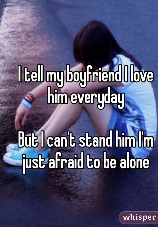 I tell my boyfriend I love him everyday 

But I can't stand him I'm just afraid to be alone 