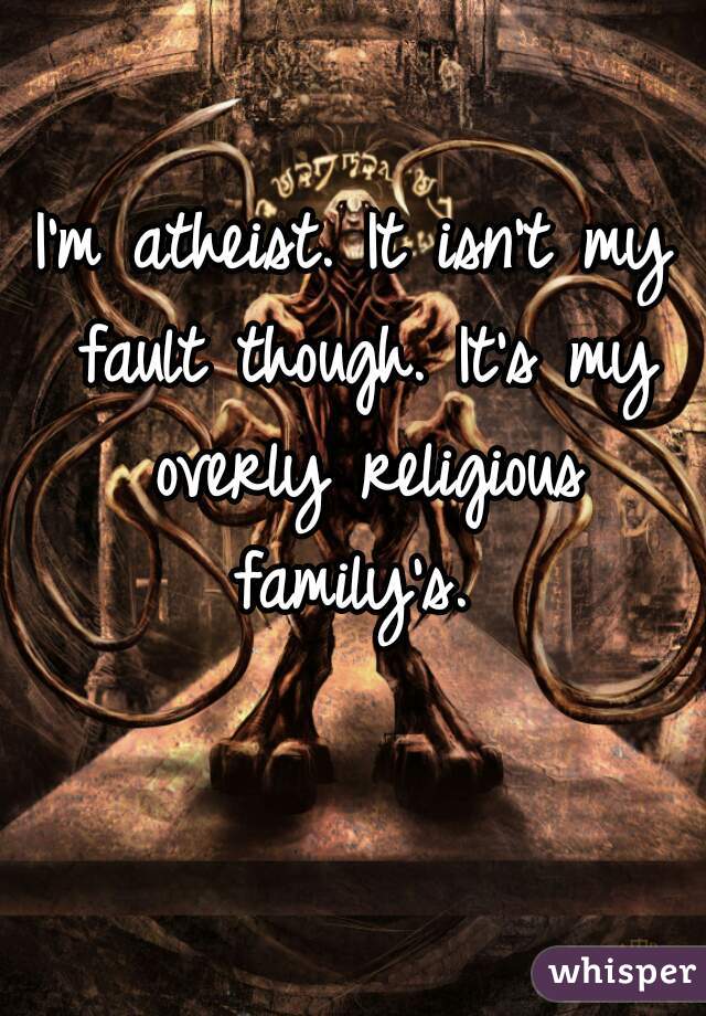 I'm atheist. It isn't my fault though. It's my overly religious family's. 