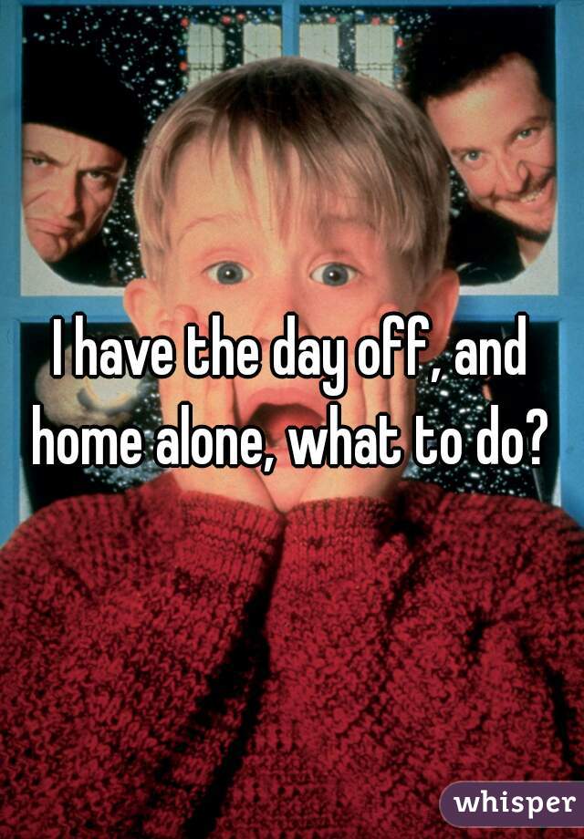 I have the day off, and home alone, what to do? 