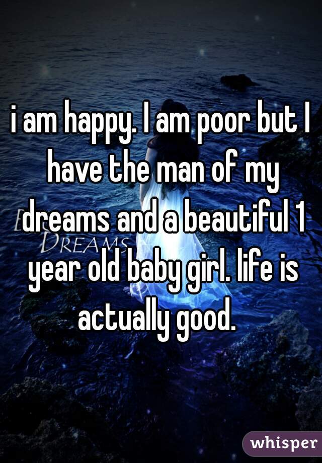 i am happy. I am poor but I have the man of my dreams and a beautiful 1 year old baby girl. life is actually good.  