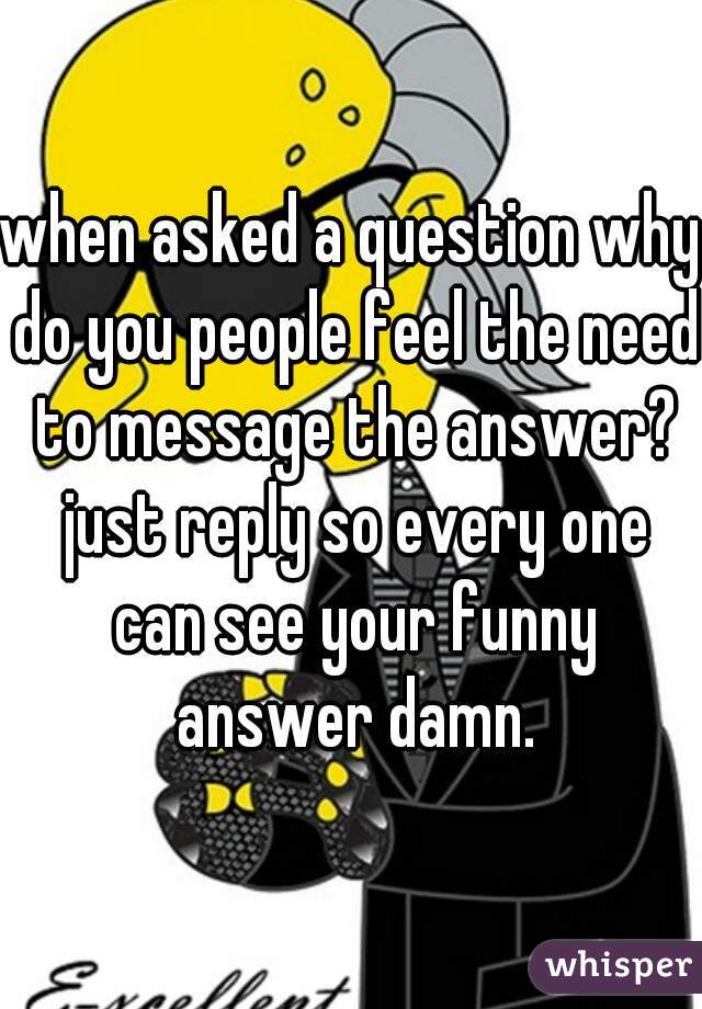 when asked a question why do you people feel the need to message the answer? just reply so every one can see your funny answer damn.