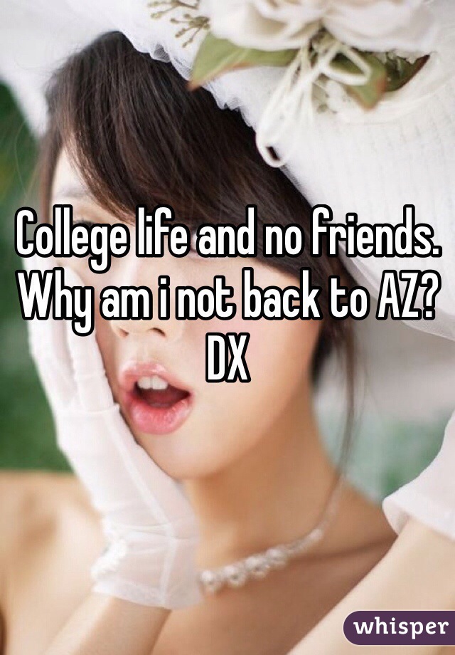 College life and no friends. Why am i not back to AZ? DX 