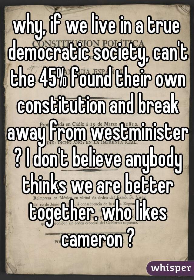 why, if we live in a true democratic society, can't the 45% found their own constitution and break away from westminister ? I don't believe anybody thinks we are better together. who likes cameron ?