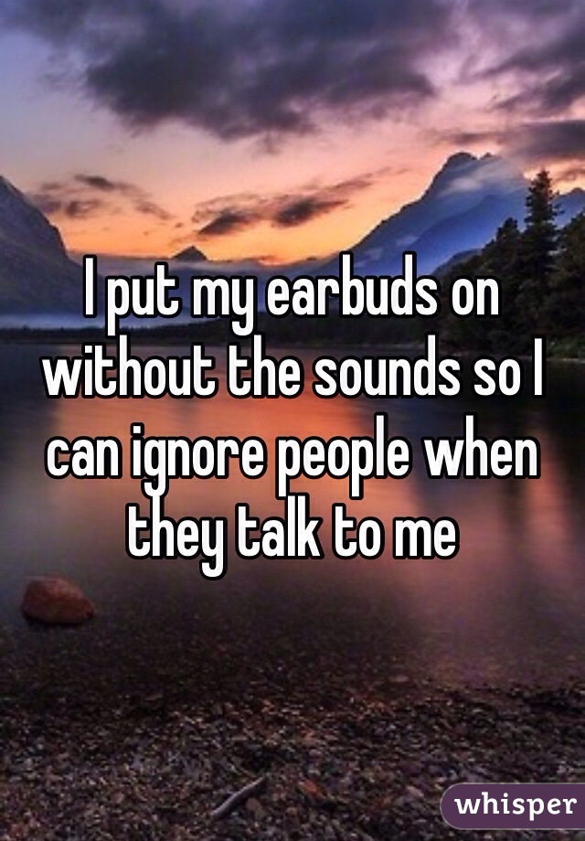 I put my earbuds on without the sounds so I can ignore people when they talk to me