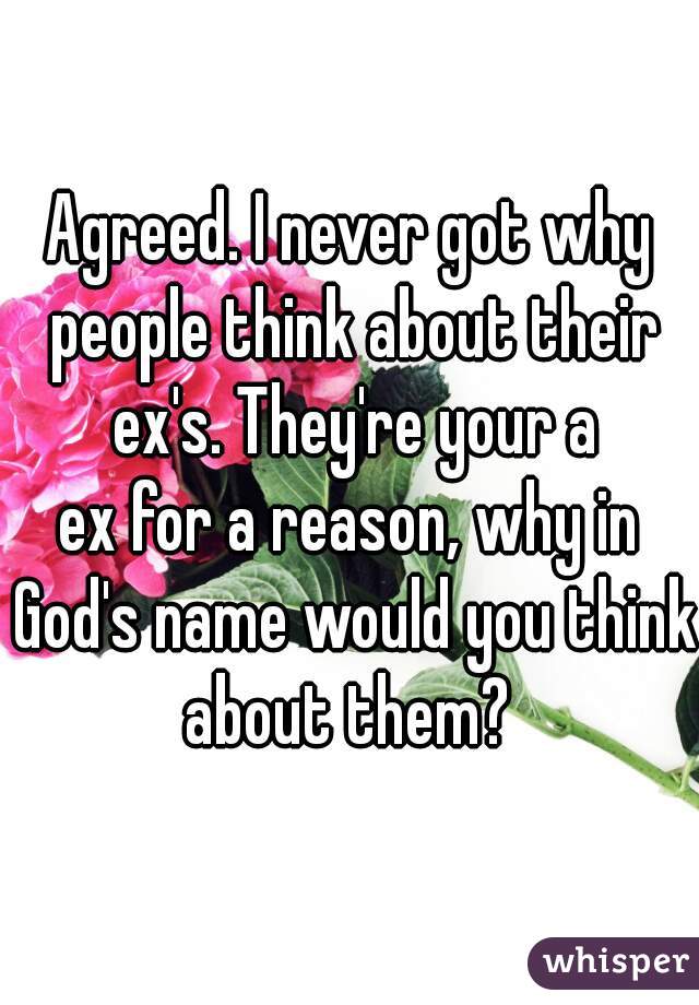 Agreed. I never got why people think about their ex's. They're your a
ex for a reason, why in God's name would you think about them? 