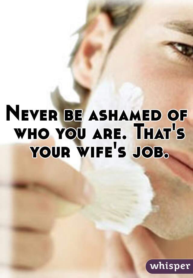 Never be ashamed of who you are. That's your wife's job.