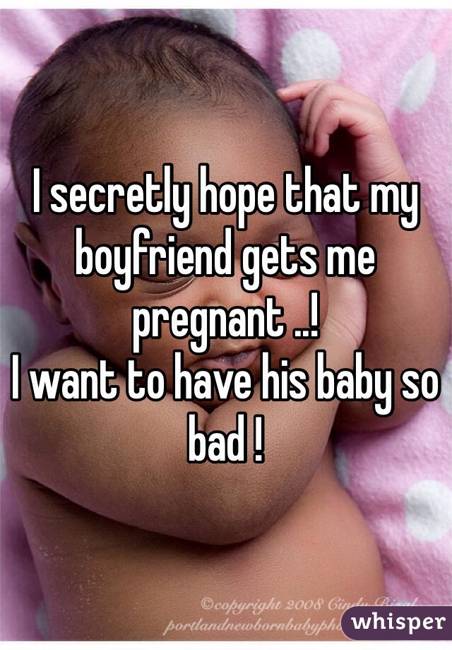 I secretly hope that my boyfriend gets me pregnant ..! 
I want to have his baby so bad ! 