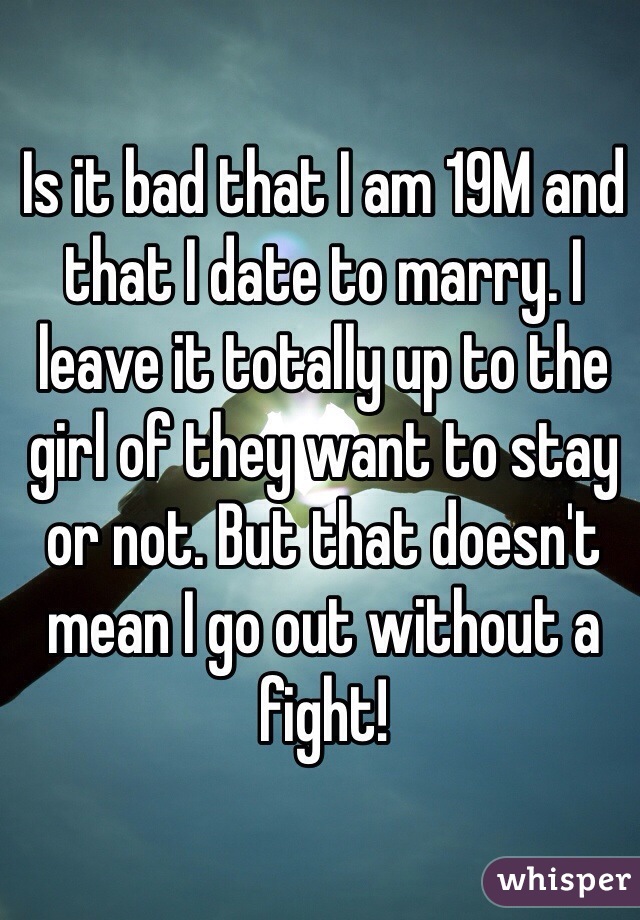 Is it bad that I am 19M and that I date to marry. I leave it totally up to the girl of they want to stay or not. But that doesn't mean I go out without a fight!